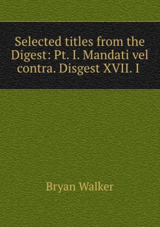 Bryan Walker Selected titles from the Digest: Pt. I. Mandati vel contra. Disgest XVII. I .
