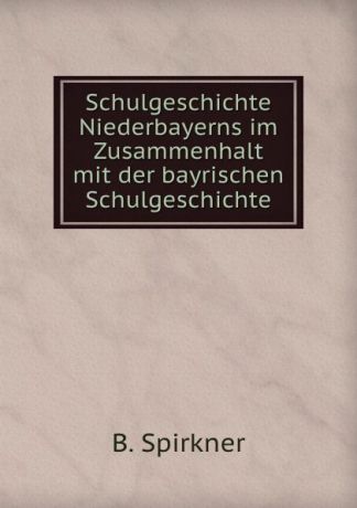 B. Spirkner Schulgeschichte Niederbayerns im Zusammenhalt mit der bayrischen Schulgeschichte