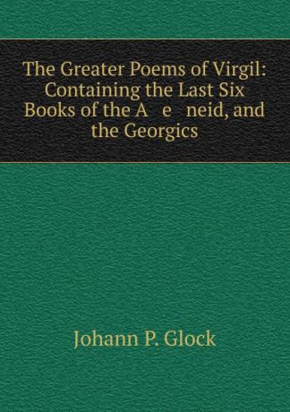 Johann P. Glock The Greater Poems of Virgil: Containing the Last Six Books of the A e neid, and the Georgics