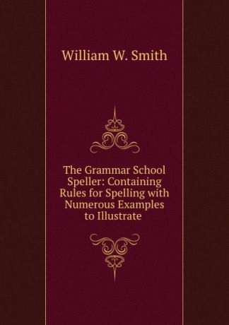 William W. Smith The Grammar School Speller: Containing Rules for Spelling with Numerous Examples to Illustrate .
