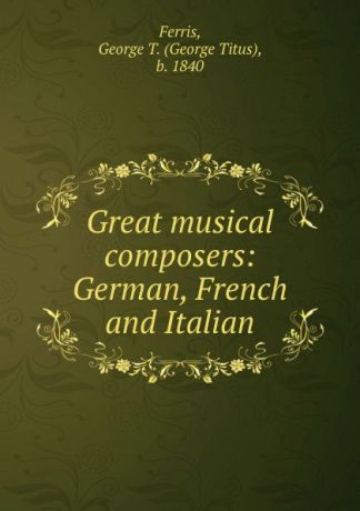 George Titus Ferris Great musical composers: German, French and Italian