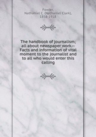 Nathaniel Clark Fowler The handbook of journalism; all about newspaper work.--Facts and information of vital moment to the journalist and to all who would enter this calling
