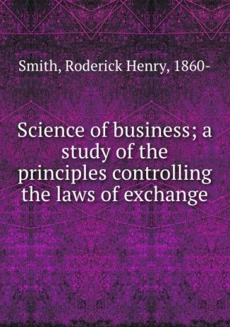 Roderick Henry Smith Science of business; a study of the principles controlling the laws of exchange