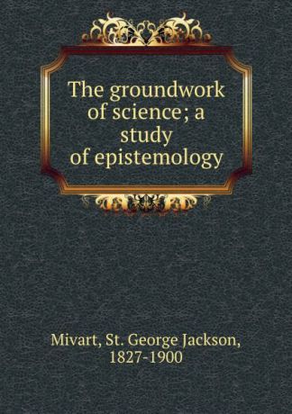 St. George Jackson Mivart The groundwork of science; a study of epistemology