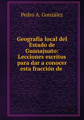 Pedro A. González Geografia local del Estado de Guanajuato: Lecciones escritos para dar a conocer esta fraccion de .