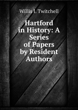 Willis I. Twitchell Hartford in History: A Series of Papers by Resident Authors