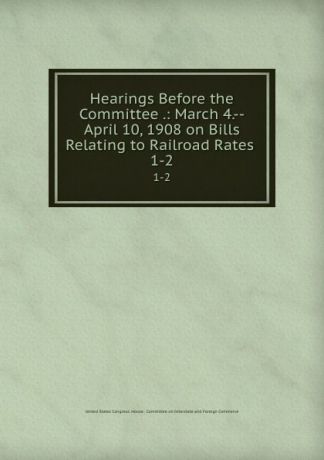 Hearings Before the Committee .: March 4.--April 10, 1908 on Bills Relating to Railroad Rates . 1-2