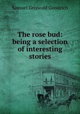 Samuel Griswold Goodrich The rose bud: being a selection of interesting stories