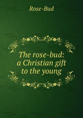 Rose-Bud The rose-bud: a Christian gift to the young