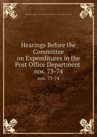 Hearings Before the Committee on Expenditures in the Post Office Department . nos. 73-74