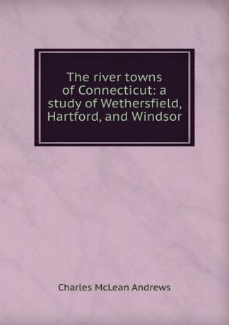 Charles McLean Andrews The river towns of Connecticut: a study of Wethersfield, Hartford, and Windsor