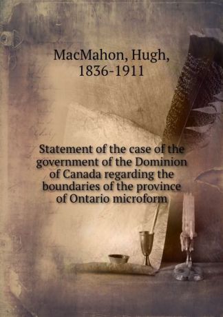 Hugh MacMahon Statement of the case of the government of the Dominion of Canada regarding the boundaries of the province of Ontario microform