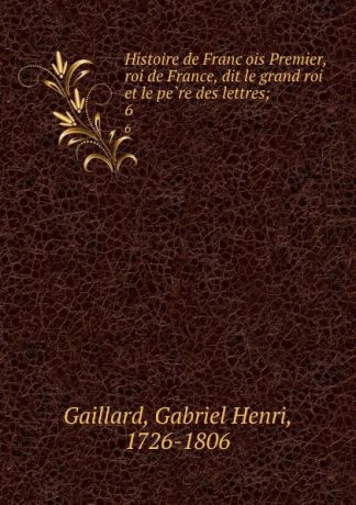 Gabriel Henri Gaillard Histoire de Francois Premier, roi de France, dit le grand roi et le pere des lettres;. 6