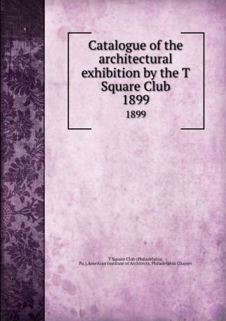Philadelphia Catalogue of the architectural exhibition by the T Square Club. 1899