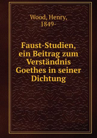 Henry Wood Faust-Studien, ein Beitrag zum Verstandnis Goethes in seiner Dichtung