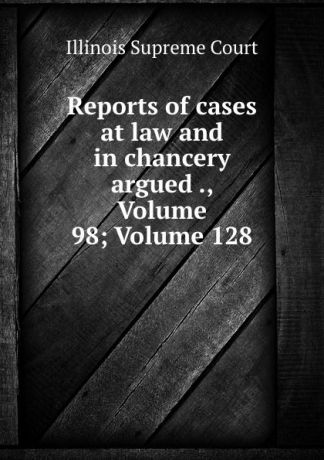 Illinois Supreme Court Reports of cases at law and in chancery argued ., Volume 98;.Volume 128