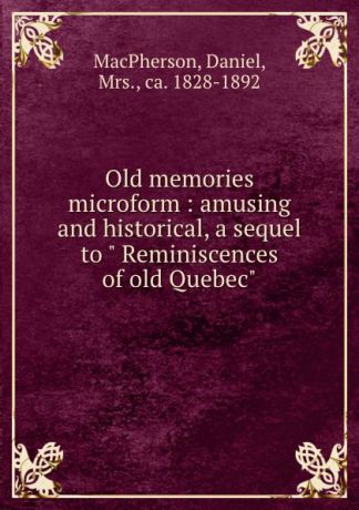 Daniel MacPherson Old memories microform : amusing and historical, a sequel to " Reminiscences of old Quebec"