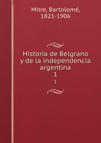 Bartolomé Mitre Historia de Belgrano y de la independencia argentina. 1