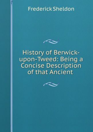 Frederick Sheldon History of Berwick-upon-Tweed: Being a Concise Description of that Ancient .