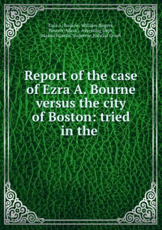 Ezra A. Bourne Report of the case of Ezra A. Bourne versus the city of Boston: tried in the .