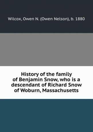 Owen Nelson Wilcox History of the family of Benjamin Snow, who is a descendant of Richard Snow of Woburn, Massachusetts