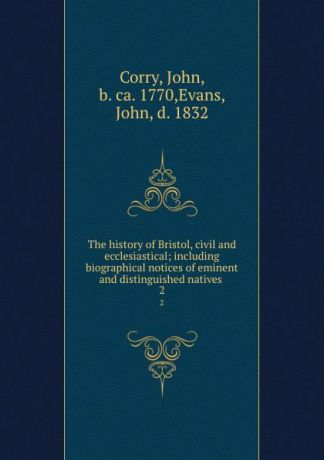 John Corry The history of Bristol, civil and ecclesiastical; including biographical notices of eminent and distinguished natives . 2
