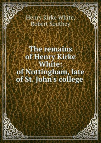 Henry Kirke White The remains of Henry Kirke White: of Nottingham, late of St. John.s college .