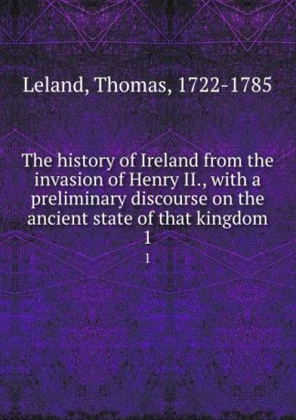 Thomas Leland The history of Ireland from the invasion of Henry II., with a preliminary discourse on the ancient state of that kingdom. 1