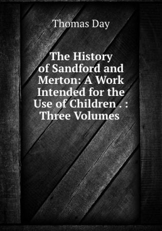 Thomas Day The History of Sandford and Merton: A Work Intended for the Use of Children . : Three Volumes .