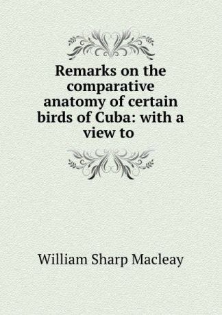 William Sharp Macleay Remarks on the comparative anatomy of certain birds of Cuba: with a view to .