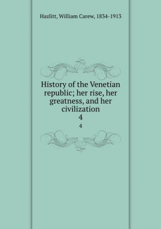 William Carew Hazlitt History of the Venetian republic; her rise, her greatness, and her civilization. 4