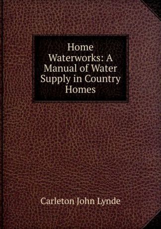 Carleton John Lynde Home Waterworks: A Manual of Water Supply in Country Homes