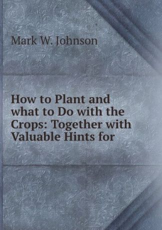 Mark W. Johnson How to Plant and what to Do with the Crops: Together with Valuable Hints for .
