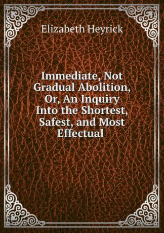 Elizabeth Heyrick Immediate, Not Gradual Abolition, Or, An Inquiry Into the Shortest, Safest, and Most Effectual .