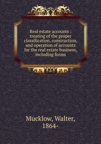 Walter Mucklow Real estate accounts : treating of the proper classification, construction, and operation of accounts for the real estate business, including forms