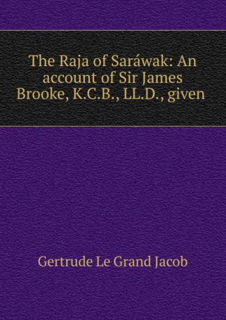 Gertrude le Grand Jacob The Raja of Sarawak: An account of Sir James Brooke, K.C.B., LL.D., given .