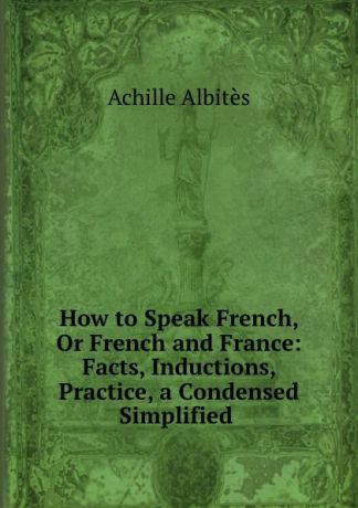 Achille Albitès How to Speak French, Or French and France: Facts, Inductions, Practice, a Condensed Simplified .