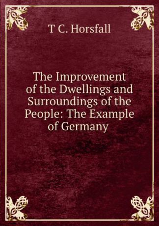 T.C. Horsfall The Improvement of the Dwellings and Surroundings of the People: The Example of Germany .