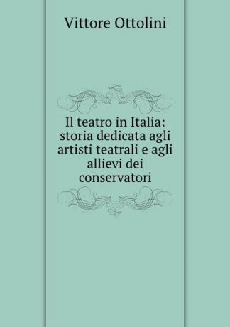 Vittore Ottolini Il teatro in Italia: storia dedicata agli artisti teatrali e agli allievi dei conservatori