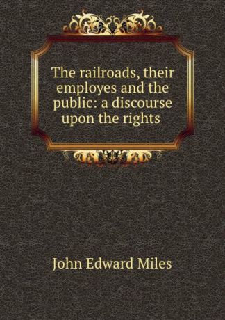 John Edward Miles The railroads, their employes and the public: a discourse upon the rights .