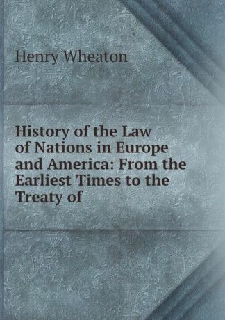 Henry Wheaton History of the Law of Nations in Europe and America: From the Earliest Times to the Treaty of .