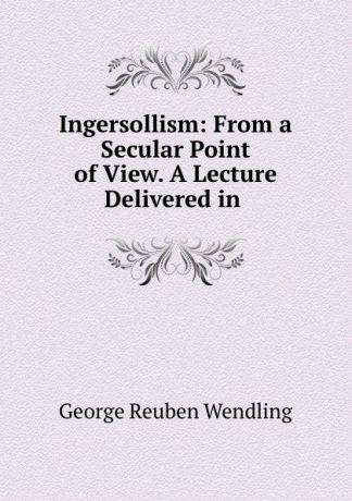 George Reuben Wendling Ingersollism: From a Secular Point of View. A Lecture Delivered in .