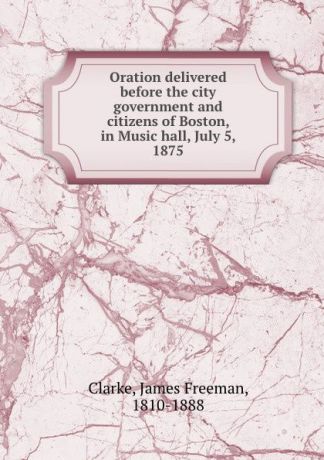 James Freeman Clarke Oration delivered before the city government and citizens of Boston, in Music hall, July 5, 1875