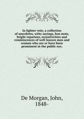 De Morgan In lighter vein; a collection of anecdotes, witty sayings, bon mots, bright repartees, eccentricities and reminiscences of well-known men and women who are or have been prominent in the public eye;
