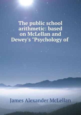 James Alexander McLellan The public school arithmetic: based on McLellan and Dewey.s "Psychology of .