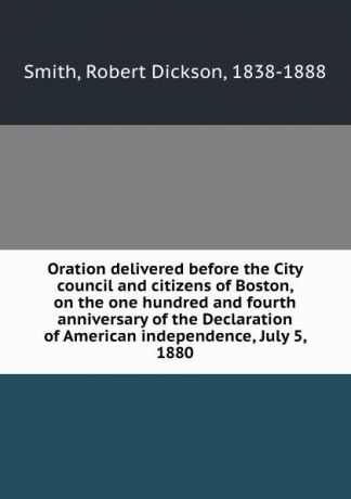 Robert Dickson Smith Oration delivered before the City council and citizens of Boston, on the one hundred and fourth anniversary of the Declaration of American independence, July 5, 1880
