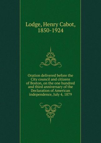 Henry Cabot Lodge Oration delivered before the City council and citizens of Boston, on the one hundred and third anniversary of the Declaration of American independence, July 4, 1879