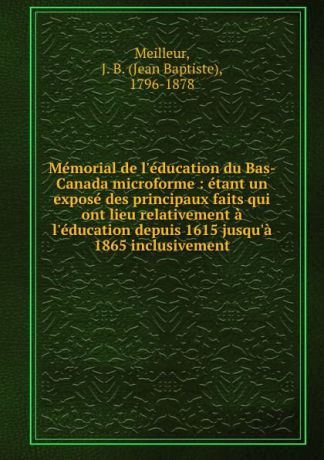 Jean Baptiste Meilleur Memorial de l.education du Bas-Canada microforme : etant un expose des principaux faits qui ont lieu relativement a l.education depuis 1615 jusqu.a 1865 inclusivement