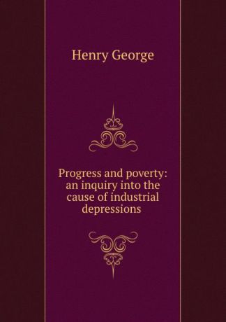 Henry George Progress and poverty: an inquiry into the cause of industrial depressions .