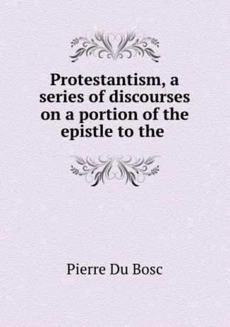 Pierre Du Bosc Protestantism, a series of discourses on a portion of the epistle to the .